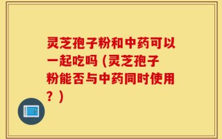 灵芝孢子粉和中药可以一起吃吗 (灵芝孢子粉能否与中药同时使用？)