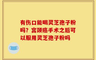 有伤口能喝灵芝孢子粉吗？宫颈癌手术之后可以服用灵芝孢子粉吗