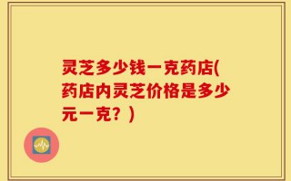 灵芝多少钱一克药店(药店内灵芝价格是多少元一克？)