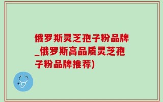 俄罗斯灵芝孢子粉品牌_俄罗斯高品质灵芝孢子粉品牌推荐)