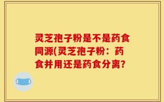 灵芝孢子粉是不是药食同源(灵芝孢子粉：药食并用还是药食分离？