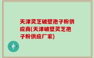 天津灵芝破壁孢子粉供应商(天津破壁灵芝孢子粉供应厂家)