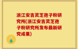 浙江安吉灵芝孢子粉研究所(浙江安吉灵芝孢子粉研究所发布最新研究成果)