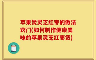 苹果煲灵芝红枣的做法窍门(如何制作健康美味的苹果灵芝红枣煲)