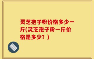 灵芝孢子粉价格多少一斤(灵芝孢子粉一斤价格是多少？)