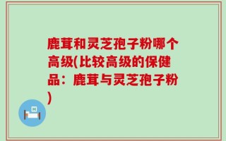 鹿茸和灵芝孢子粉哪个高级(比较高级的保健品：鹿茸与灵芝孢子粉)