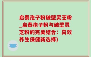 启泰孢子粉破壁灵芝粉_启泰孢子粉与破壁灵芝粉的完美结合：高效养生保健新选择)
