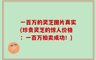 一百万的灵芝图片真实(珍贵灵芝的惊人价格：一百万拍卖成功！)