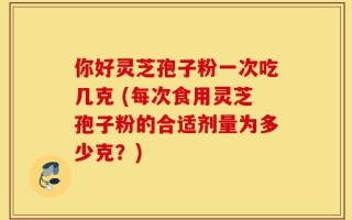 你好灵芝孢子粉一次吃几克 (每次食用灵芝孢子粉的合适剂量为多少克？)
