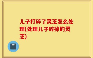 儿子打碎了灵芝怎么处理(处理儿子碎掉的灵芝)