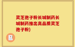 灵芝孢子粉长城制药长城制药推出高品质灵芝孢子粉)