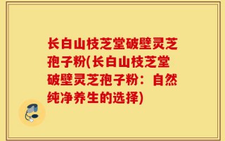 长白山枝芝堂破壁灵芝孢子粉(长白山枝芝堂破壁灵芝孢子粉：自然纯净养生的选择)
