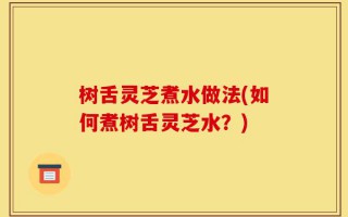 树舌灵芝煮水做法(如何煮树舌灵芝水？)