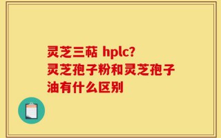 灵芝三萜 hplc？灵芝孢子粉和灵芝孢子油有什么区别