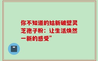 你不知道的姑新破壁灵芝孢子粉：让生活焕然一新的感受”