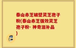 泰山赤芝破壁灵芝孢子粉(泰山赤芝强效灵芝孢子粉- 神奇滋补品)