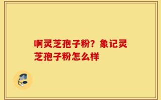 啊灵芝孢子粉？象记灵芝孢子粉怎么样