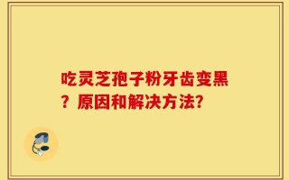 吃灵芝孢子粉牙齿变黑？原因和解决方法？