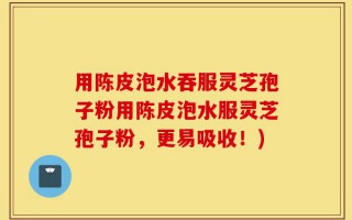用陈皮泡水吞服灵芝孢子粉用陈皮泡水服灵芝孢子粉，更易吸收！)