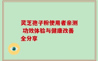 灵芝孢子粉使用者亲测 功效体验与健康改善全分享