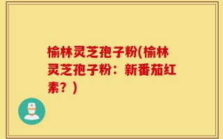 榆林灵芝孢子粉(榆林灵芝孢子粉：新番茄红素？)