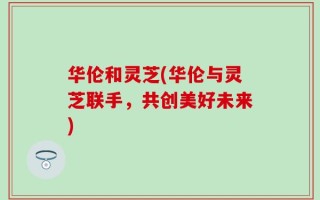 华伦和灵芝(华伦与灵芝联手，共创美好未来)