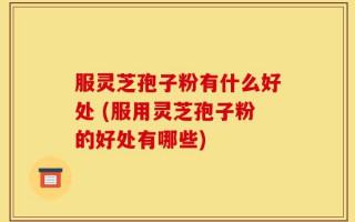 服灵芝孢子粉有什么好处 (服用灵芝孢子粉的好处有哪些)