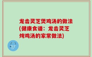 龙齿灵芝煲鸡汤的做法(健康食谱：龙齿灵芝炖鸡汤的家常做法)