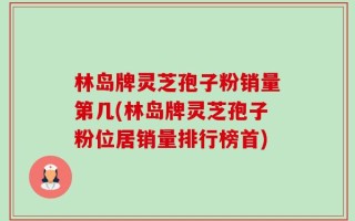 林岛牌灵芝孢子粉销量第几(林岛牌灵芝孢子粉位居销量排行榜首)