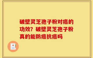 破壁灵芝孢子粉对癌的功效？破壁灵芝孢子粉真的能防癌抗癌吗