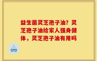 益生菌灵芝孢子油？灵芝孢子油给家人强身健体，灵芝孢子油有用吗