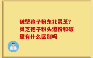 破壁孢子粉东北灵芝？灵芝孢子粉头道粉和破壁有什么区别吗