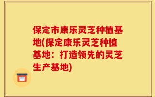保定市康乐灵芝种植基地(保定康乐灵芝种植基地：打造领先的灵芝生产基地)