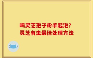 喝灵芝孢子粉手起泡？灵芝有虫最佳处理方法