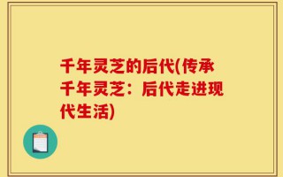 千年灵芝的后代(传承千年灵芝：后代走进现代生活)