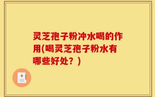 灵芝孢子粉冲水喝的作用(喝灵芝孢子粉水有哪些好处？)