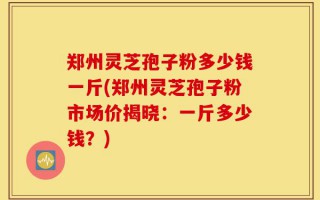 郑州灵芝孢子粉多少钱一斤(郑州灵芝孢子粉市场价揭晓：一斤多少钱？)