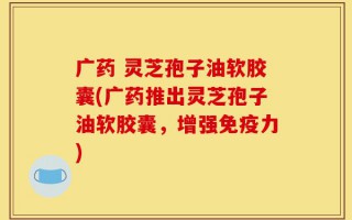 广药 灵芝孢子油软胶囊(广药推出灵芝孢子油软胶囊，增强免疫力)
