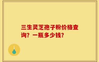三生灵芝孢子粉价格查询？一瓶多少钱？