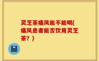灵芝茶痛风能不能喝(痛风患者能否饮用灵芝茶？)