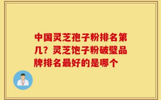 中国灵芝孢子粉排名第几？灵芝饱子粉破璧品牌排名最好的是哪个
