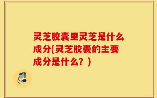 灵芝胶囊里灵芝是什么成分(灵芝胶囊的主要成分是什么？)
