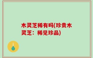 木灵芝稀有吗(珍贵木灵芝：稀见珍品)