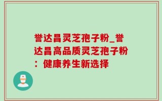 誉达昌灵芝孢子粉_誉达昌高品质灵芝孢子粉：健康养生新选择
