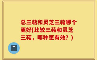 总三萜和灵芝三萜哪个更好(比较三萜和灵芝三萜，哪种更有效？)