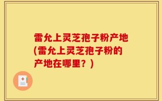 雷允上灵芝孢子粉产地(雷允上灵芝孢子粉的产地在哪里？)