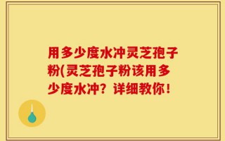 用多少度水冲灵芝孢子粉(灵芝孢子粉该用多少度水冲？详细教你！