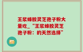 王浆蜂胶灵芝孢子粉大量吃_“王浆蜂胶灵芝孢子粉：的天然选择”