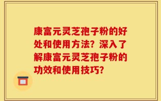 康富元灵芝孢子粉的好处和使用方法？深入了解康富元灵芝孢子粉的功效和使用技巧？