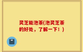 灵芝能泡茶(泡灵芝茶的好处，了解一下！)